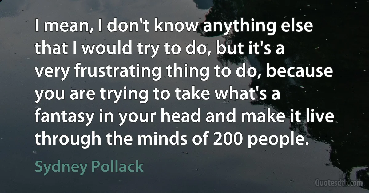 I mean, I don't know anything else that I would try to do, but it's a very frustrating thing to do, because you are trying to take what's a fantasy in your head and make it live through the minds of 200 people. (Sydney Pollack)