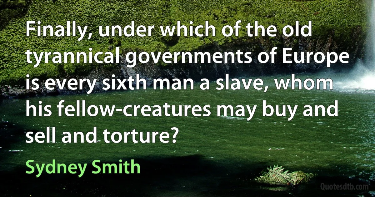 Finally, under which of the old tyrannical governments of Europe is every sixth man a slave, whom his fellow-creatures may buy and sell and torture? (Sydney Smith)