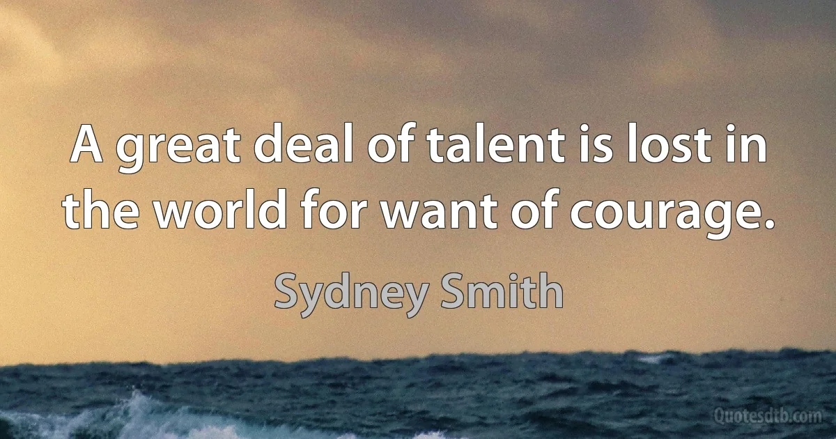 A great deal of talent is lost in the world for want of courage. (Sydney Smith)