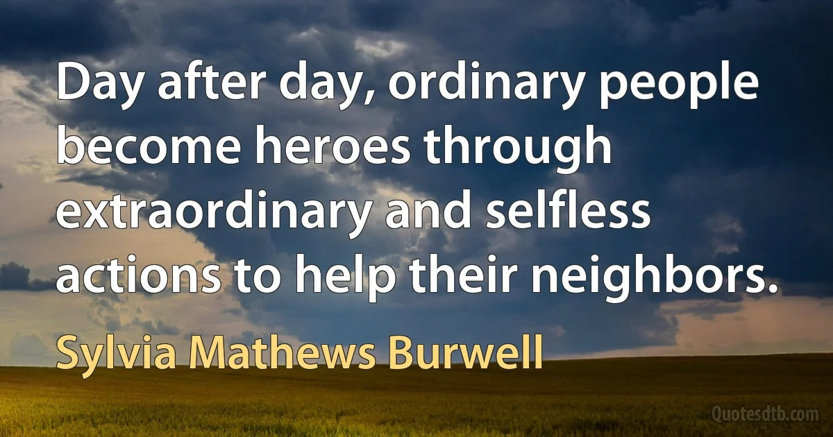 Day after day, ordinary people become heroes through extraordinary and selfless actions to help their neighbors. (Sylvia Mathews Burwell)