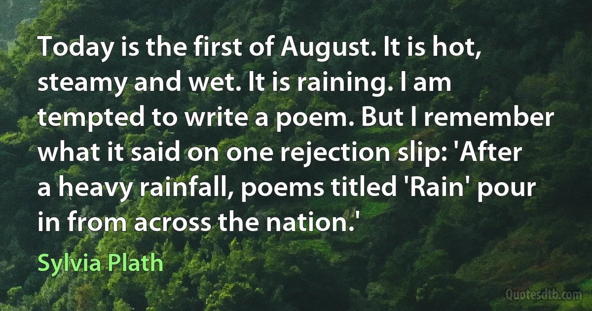 Today is the first of August. It is hot, steamy and wet. It is raining. I am tempted to write a poem. But I remember what it said on one rejection slip: 'After a heavy rainfall, poems titled 'Rain' pour in from across the nation.' (Sylvia Plath)