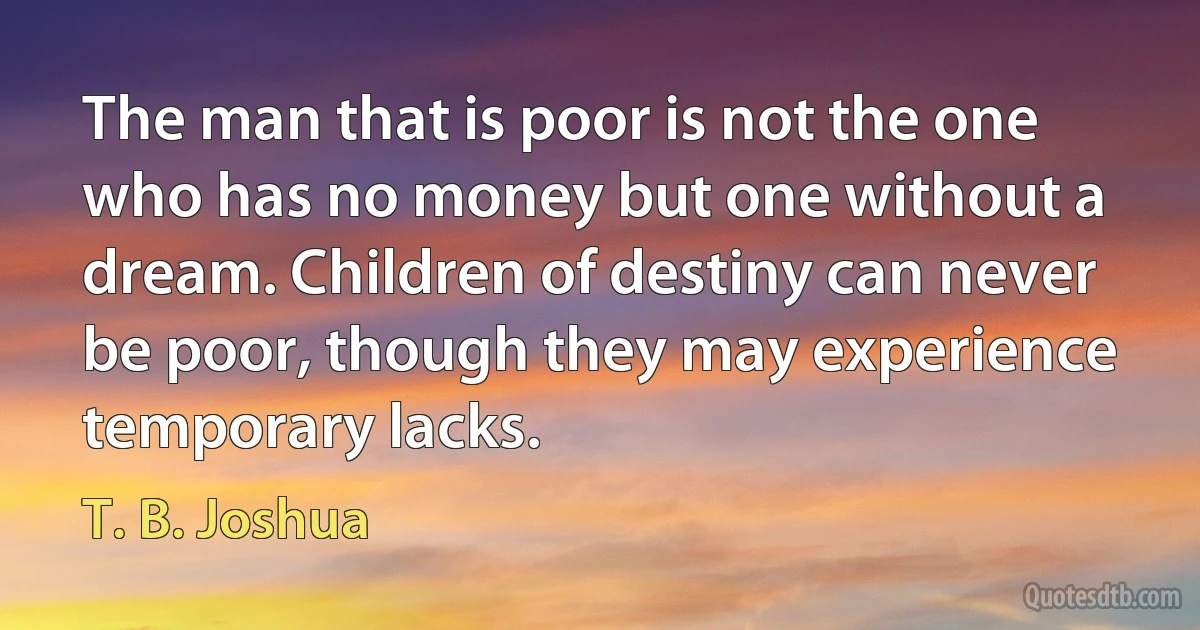 The man that is poor is not the one who has no money but one without a dream. Children of destiny can never be poor, though they may experience temporary lacks. (T. B. Joshua)