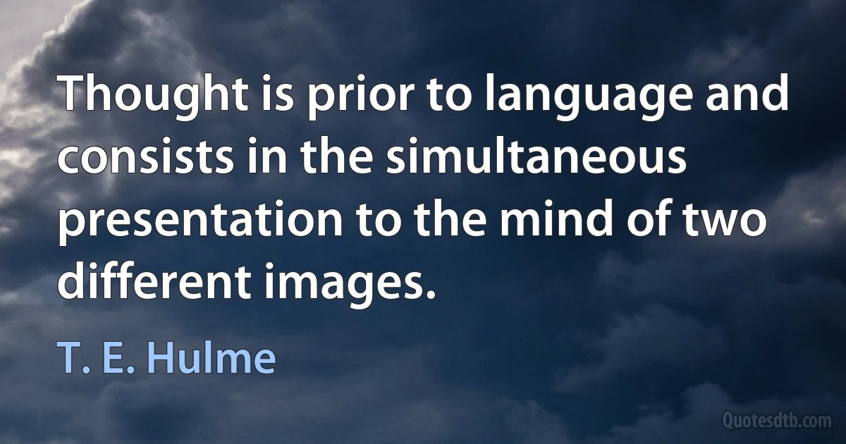 Thought is prior to language and consists in the simultaneous presentation to the mind of two different images. (T. E. Hulme)