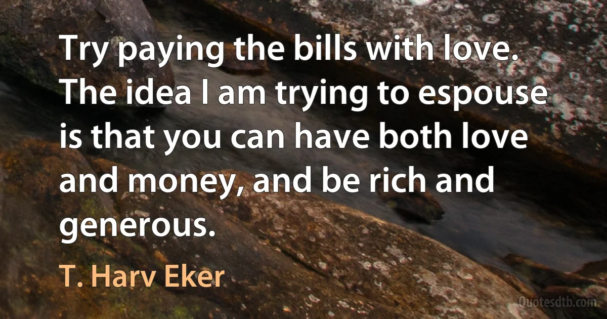 Try paying the bills with love. The idea I am trying to espouse is that you can have both love and money, and be rich and generous. (T. Harv Eker)