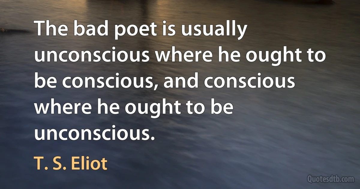 The bad poet is usually unconscious where he ought to be conscious, and conscious where he ought to be unconscious. (T. S. Eliot)