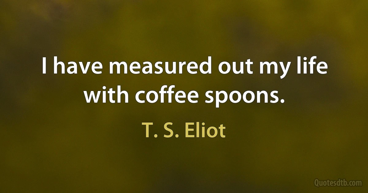 I have measured out my life with coffee spoons. (T. S. Eliot)