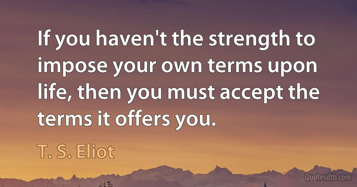 If you haven't the strength to impose your own terms upon life, then you must accept the terms it offers you. (T. S. Eliot)