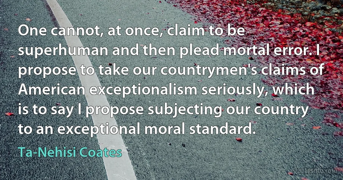 One cannot, at once, claim to be superhuman and then plead mortal error. I propose to take our countrymen's claims of American exceptionalism seriously, which is to say I propose subjecting our country to an exceptional moral standard. (Ta-Nehisi Coates)