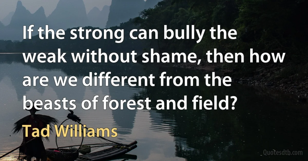 If the strong can bully the weak without shame, then how are we different from the beasts of forest and field? (Tad Williams)