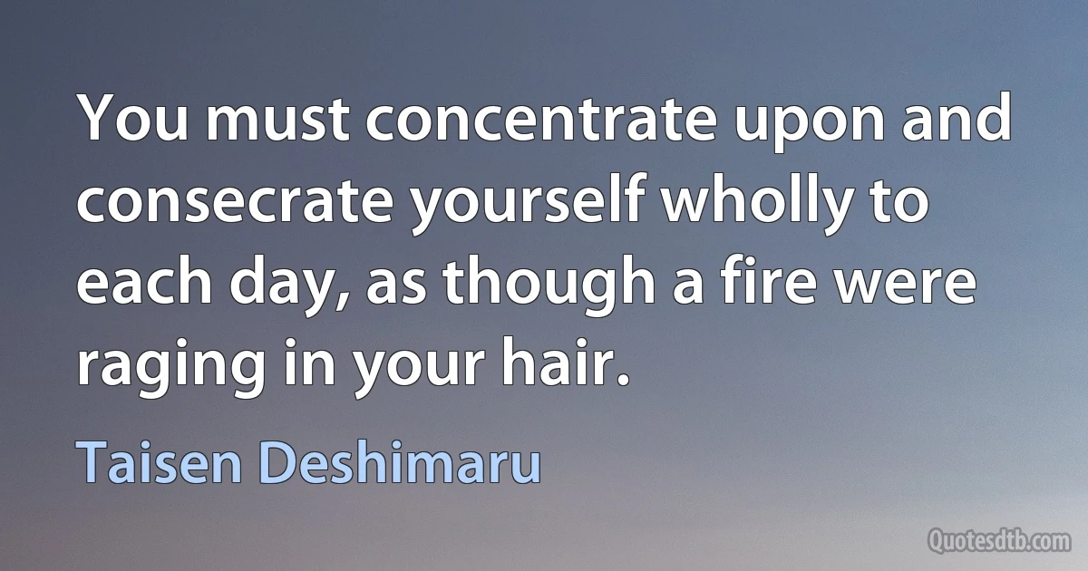 You must concentrate upon and consecrate yourself wholly to each day, as though a fire were raging in your hair. (Taisen Deshimaru)