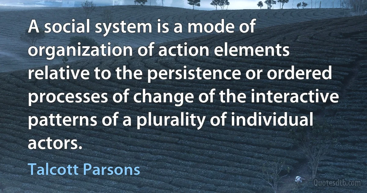 A social system is a mode of organization of action elements relative to the persistence or ordered processes of change of the interactive patterns of a plurality of individual actors. (Talcott Parsons)