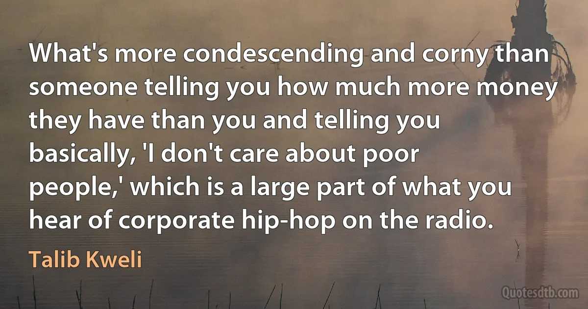 What's more condescending and corny than someone telling you how much more money they have than you and telling you basically, 'I don't care about poor people,' which is a large part of what you hear of corporate hip-hop on the radio. (Talib Kweli)