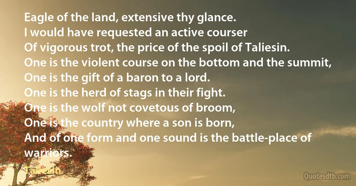 Eagle of the land, extensive thy glance.
I would have requested an active courser
Of vigorous trot, the price of the spoil of Taliesin.
One is the violent course on the bottom and the summit,
One is the gift of a baron to a lord.
One is the herd of stags in their fight.
One is the wolf not covetous of broom,
One is the country where a son is born,
And of one form and one sound is the battle-place of warriors. (Taliesin)