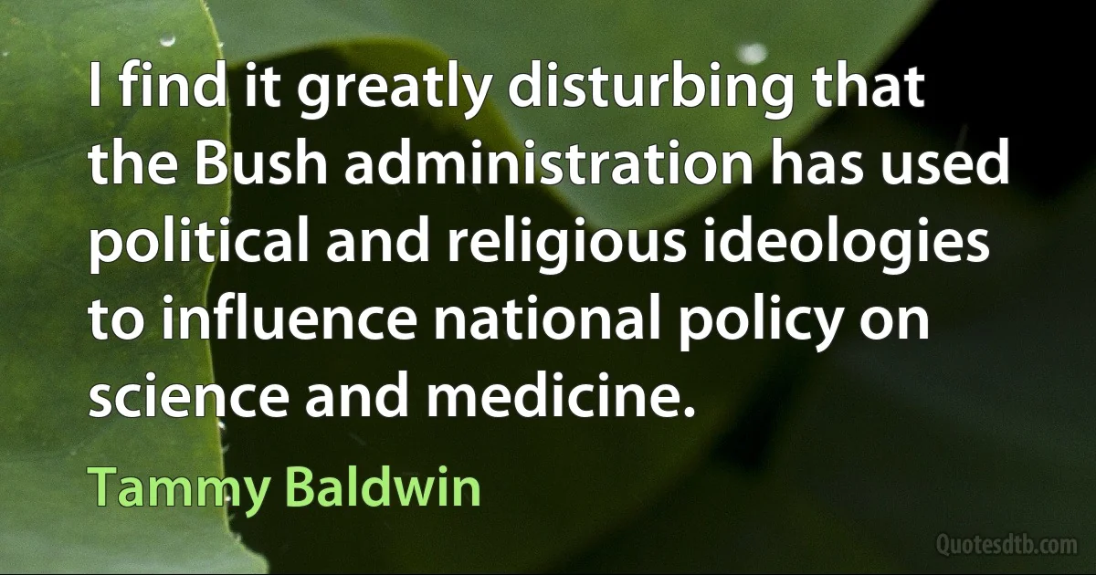 I find it greatly disturbing that the Bush administration has used political and religious ideologies to influence national policy on science and medicine. (Tammy Baldwin)