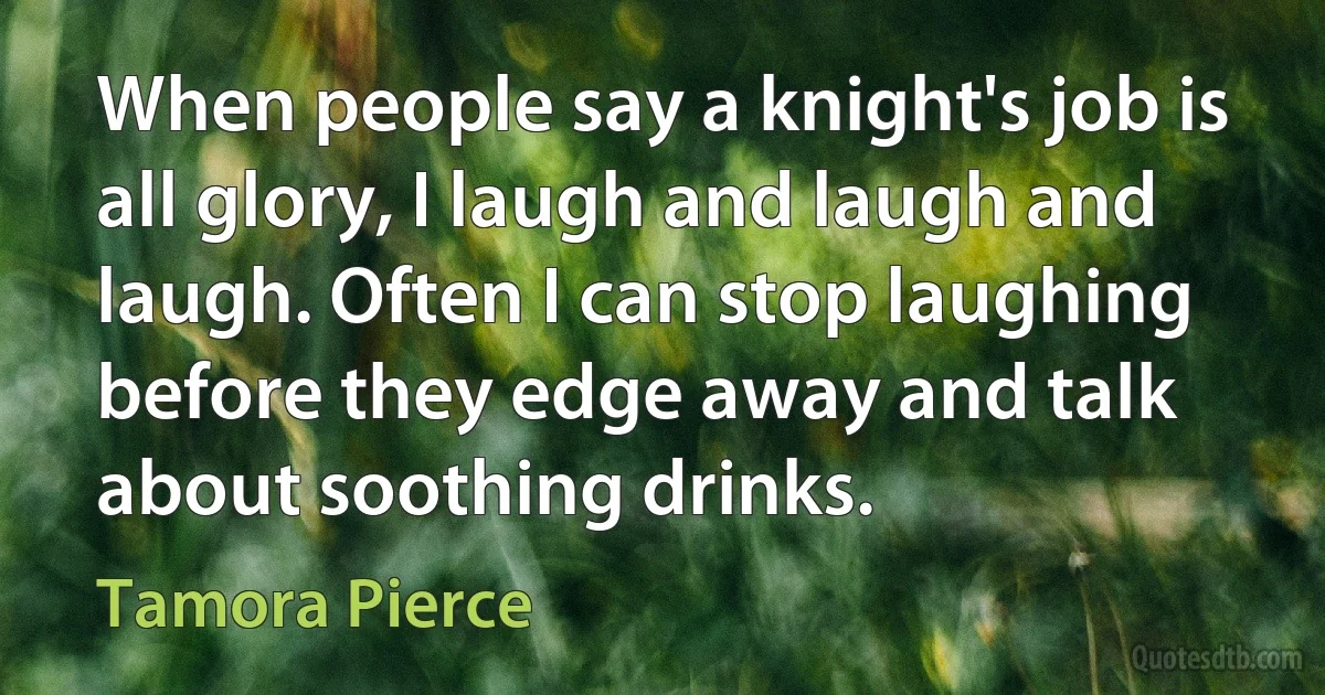 When people say a knight's job is all glory, I laugh and laugh and laugh. Often I can stop laughing before they edge away and talk about soothing drinks. (Tamora Pierce)