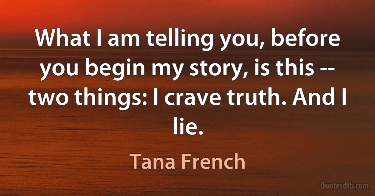 What I am telling you, before you begin my story, is this -- two things: I crave truth. And I lie. (Tana French)