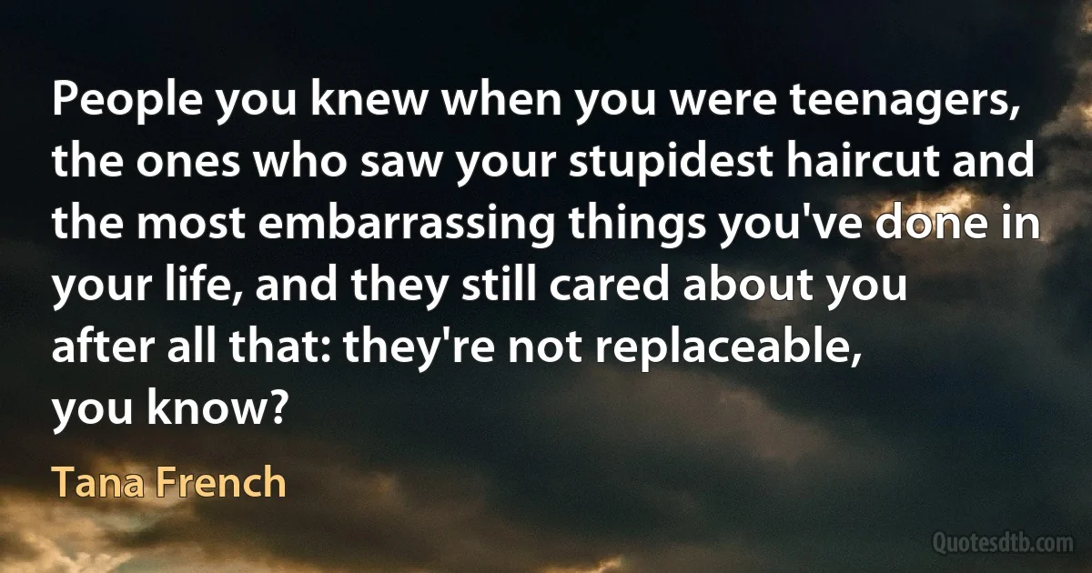 People you knew when you were teenagers, the ones who saw your stupidest haircut and the most embarrassing things you've done in your life, and they still cared about you after all that: they're not replaceable, you know? (Tana French)