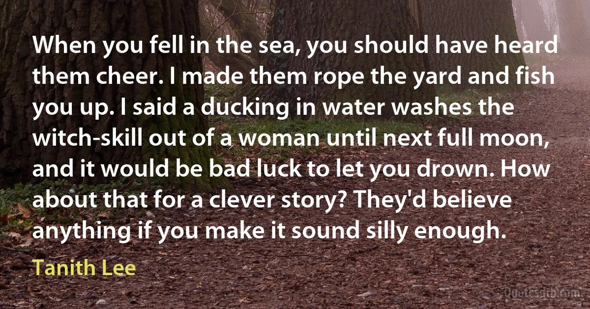 When you fell in the sea, you should have heard them cheer. I made them rope the yard and fish you up. I said a ducking in water washes the witch-skill out of a woman until next full moon, and it would be bad luck to let you drown. How about that for a clever story? They'd believe anything if you make it sound silly enough. (Tanith Lee)