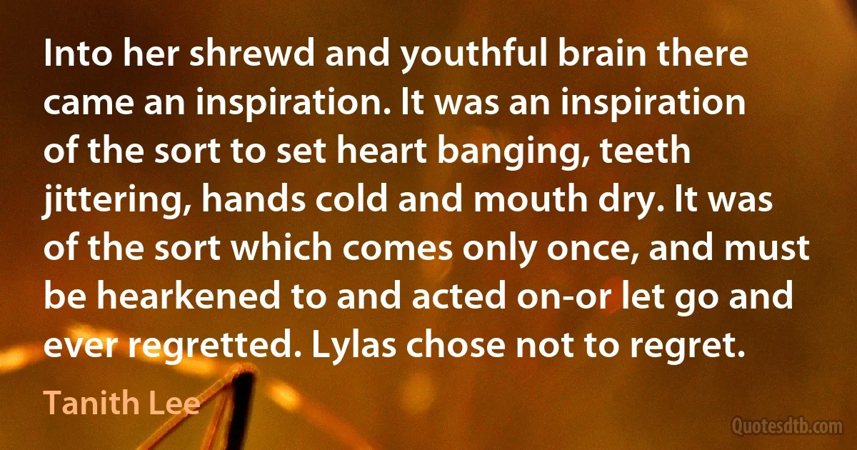 Into her shrewd and youthful brain there came an inspiration. It was an inspiration of the sort to set heart banging, teeth jittering, hands cold and mouth dry. It was of the sort which comes only once, and must be hearkened to and acted on-or let go and ever regretted. Lylas chose not to regret. (Tanith Lee)