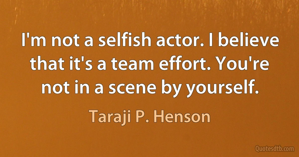 I'm not a selfish actor. I believe that it's a team effort. You're not in a scene by yourself. (Taraji P. Henson)