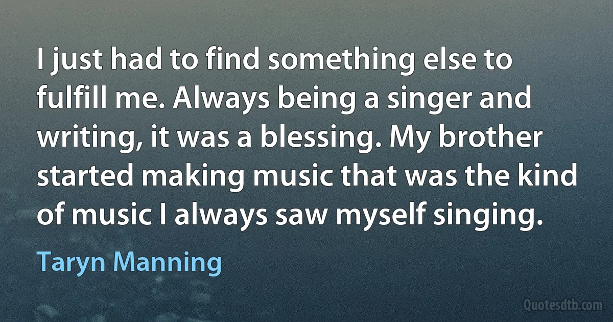 I just had to find something else to fulfill me. Always being a singer and writing, it was a blessing. My brother started making music that was the kind of music I always saw myself singing. (Taryn Manning)