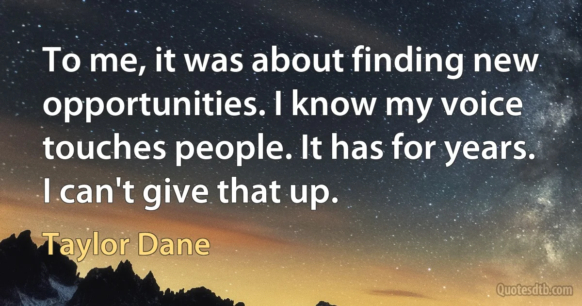 To me, it was about finding new opportunities. I know my voice touches people. It has for years. I can't give that up. (Taylor Dane)