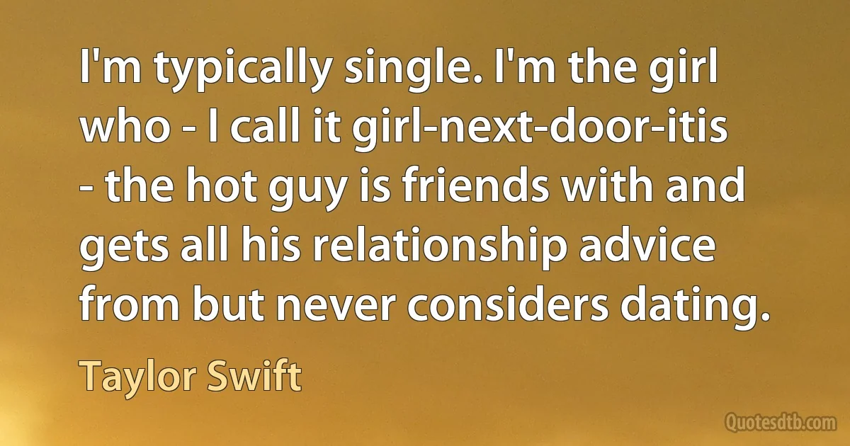 I'm typically single. I'm the girl who - I call it girl-next-door-itis - the hot guy is friends with and gets all his relationship advice from but never considers dating. (Taylor Swift)