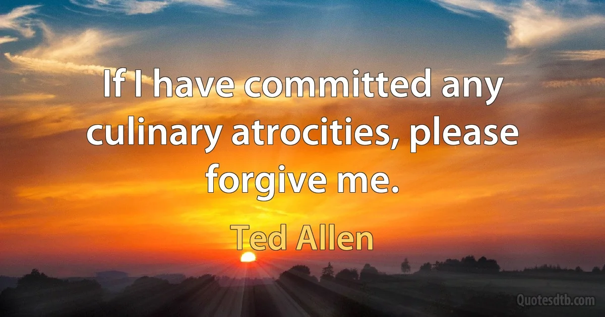 If I have committed any culinary atrocities, please forgive me. (Ted Allen)