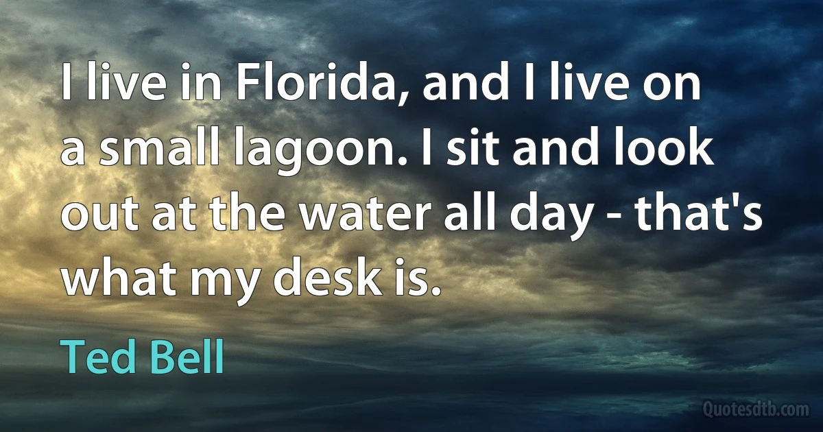 I live in Florida, and I live on a small lagoon. I sit and look out at the water all day - that's what my desk is. (Ted Bell)