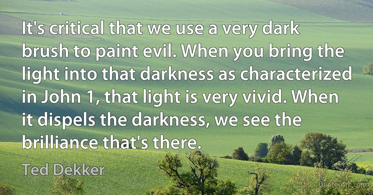 It's critical that we use a very dark brush to paint evil. When you bring the light into that darkness as characterized in John 1, that light is very vivid. When it dispels the darkness, we see the brilliance that's there. (Ted Dekker)