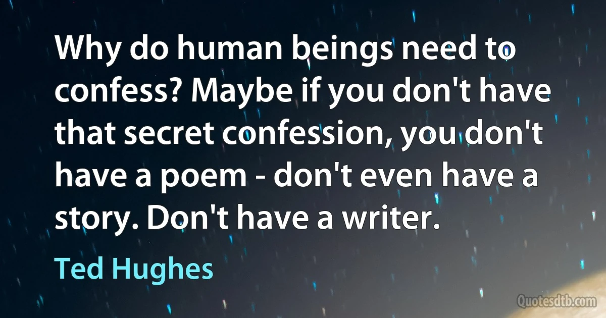 Why do human beings need to confess? Maybe if you don't have that secret confession, you don't have a poem - don't even have a story. Don't have a writer. (Ted Hughes)