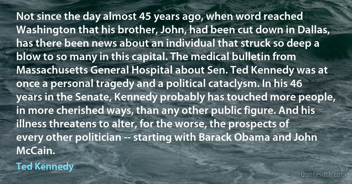 Not since the day almost 45 years ago, when word reached Washington that his brother, John, had been cut down in Dallas, has there been news about an individual that struck so deep a blow to so many in this capital. The medical bulletin from Massachusetts General Hospital about Sen. Ted Kennedy was at once a personal tragedy and a political cataclysm. In his 46 years in the Senate, Kennedy probably has touched more people, in more cherished ways, than any other public figure. And his illness threatens to alter, for the worse, the prospects of every other politician -- starting with Barack Obama and John McCain. (Ted Kennedy)