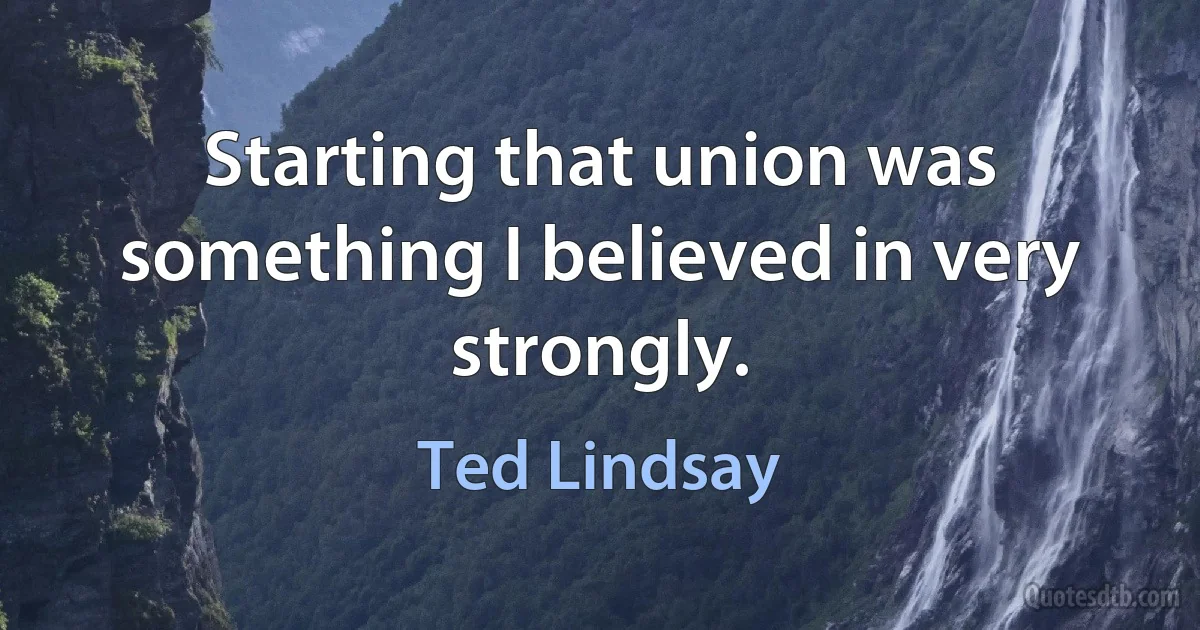 Starting that union was something I believed in very strongly. (Ted Lindsay)