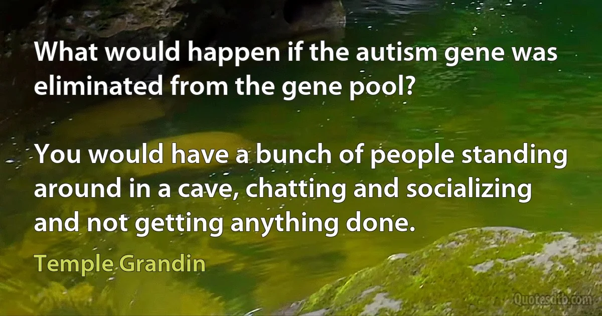 What would happen if the autism gene was eliminated from the gene pool?

You would have a bunch of people standing around in a cave, chatting and socializing and not getting anything done. (Temple Grandin)