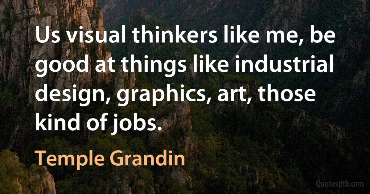 Us visual thinkers like me, be good at things like industrial design, graphics, art, those kind of jobs. (Temple Grandin)