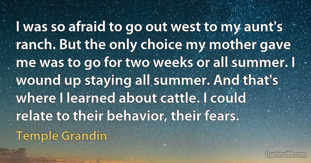 I was so afraid to go out west to my aunt's ranch. But the only choice my mother gave me was to go for two weeks or all summer. I wound up staying all summer. And that's where I learned about cattle. I could relate to their behavior, their fears. (Temple Grandin)