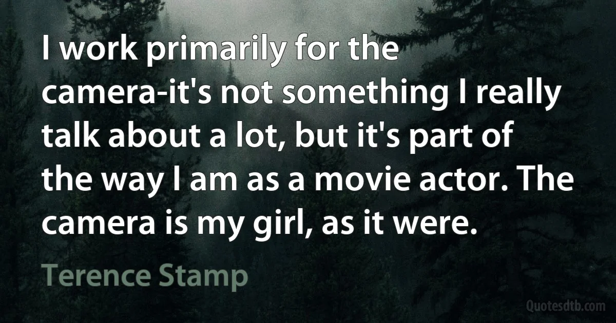 I work primarily for the camera-it's not something I really talk about a lot, but it's part of the way I am as a movie actor. The camera is my girl, as it were. (Terence Stamp)