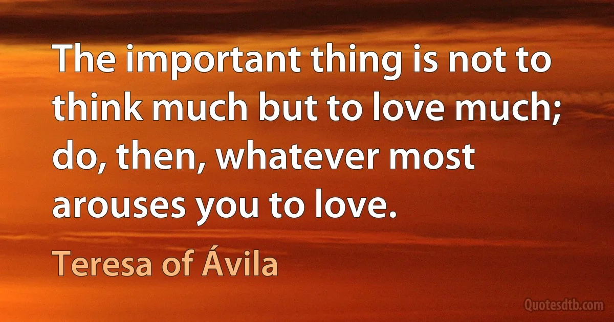 The important thing is not to think much but to love much; do, then, whatever most arouses you to love. (Teresa of Ávila)