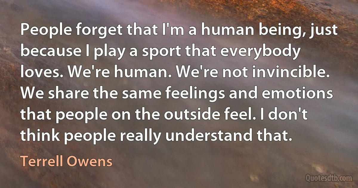 People forget that I'm a human being, just because I play a sport that everybody loves. We're human. We're not invincible. We share the same feelings and emotions that people on the outside feel. I don't think people really understand that. (Terrell Owens)