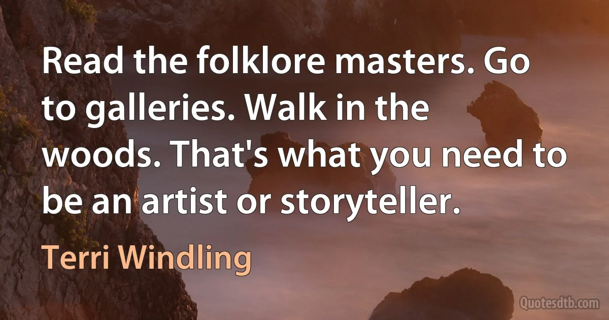 Read the folklore masters. Go to galleries. Walk in the woods. That's what you need to be an artist or storyteller. (Terri Windling)