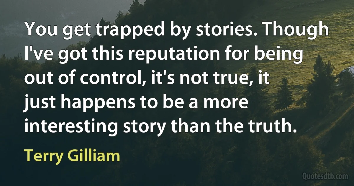 You get trapped by stories. Though I've got this reputation for being out of control, it's not true, it just happens to be a more interesting story than the truth. (Terry Gilliam)