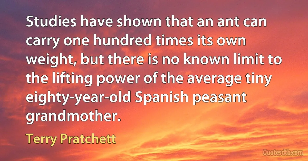 Studies have shown that an ant can carry one hundred times its own weight, but there is no known limit to the lifting power of the average tiny eighty-year-old Spanish peasant grandmother. (Terry Pratchett)