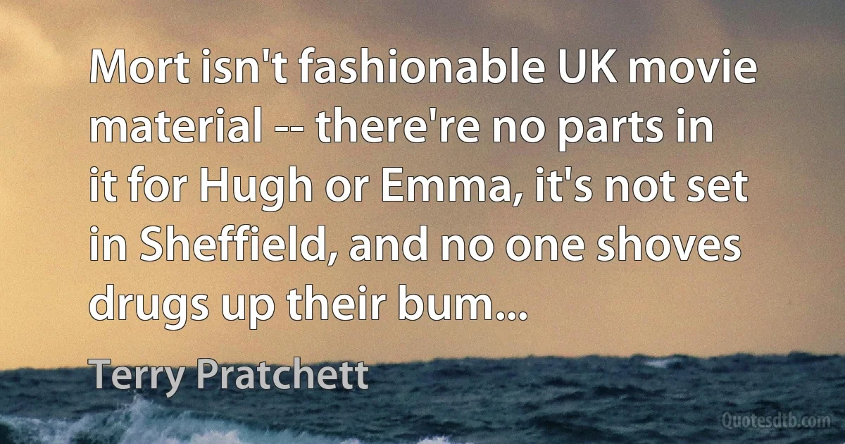 Mort isn't fashionable UK movie material -- there're no parts in it for Hugh or Emma, it's not set in Sheffield, and no one shoves drugs up their bum... (Terry Pratchett)