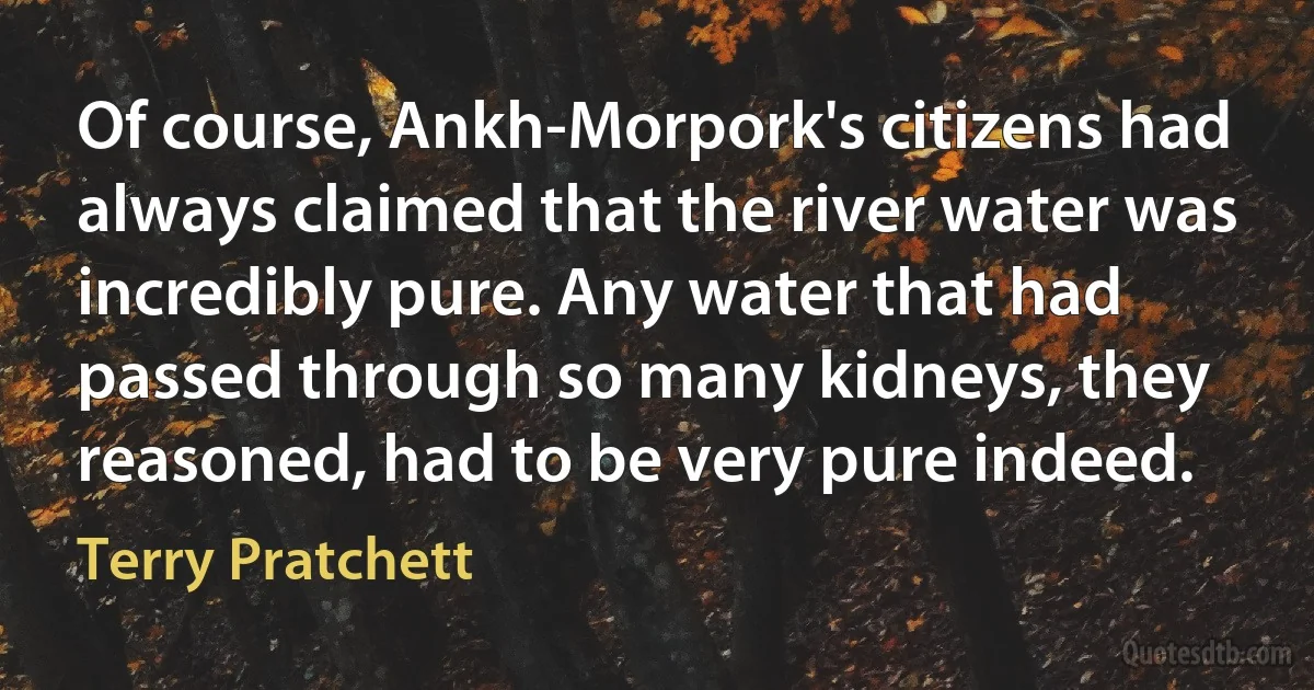 Of course, Ankh-Morpork's citizens had always claimed that the river water was incredibly pure. Any water that had passed through so many kidneys, they reasoned, had to be very pure indeed. (Terry Pratchett)