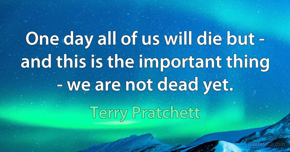 One day all of us will die but - and this is the important thing - we are not dead yet. (Terry Pratchett)