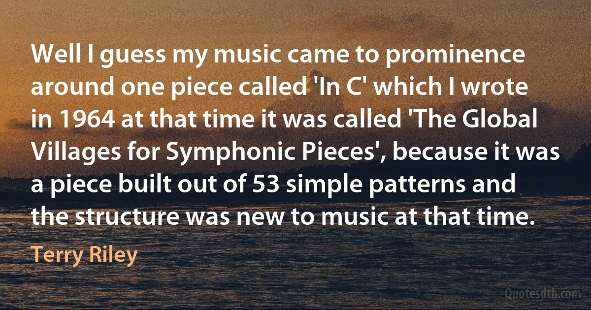 Well I guess my music came to prominence around one piece called 'In C' which I wrote in 1964 at that time it was called 'The Global Villages for Symphonic Pieces', because it was a piece built out of 53 simple patterns and the structure was new to music at that time. (Terry Riley)