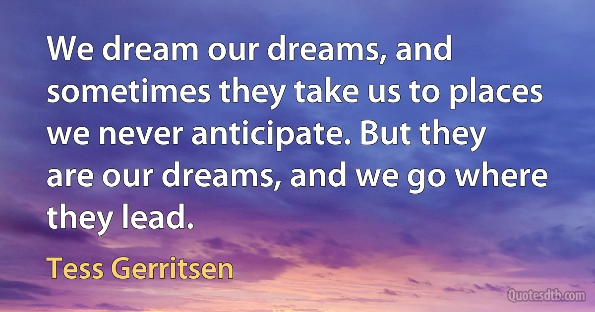 We dream our dreams, and sometimes they take us to places we never anticipate. But they are our dreams, and we go where they lead. (Tess Gerritsen)