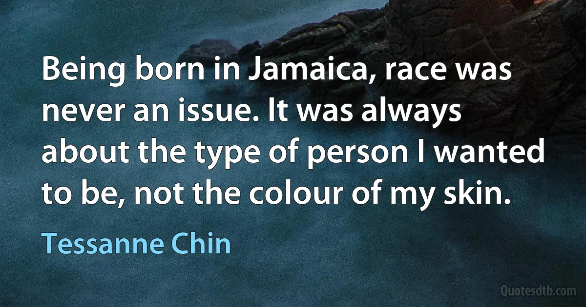 Being born in Jamaica, race was never an issue. It was always about the type of person I wanted to be, not the colour of my skin. (Tessanne Chin)