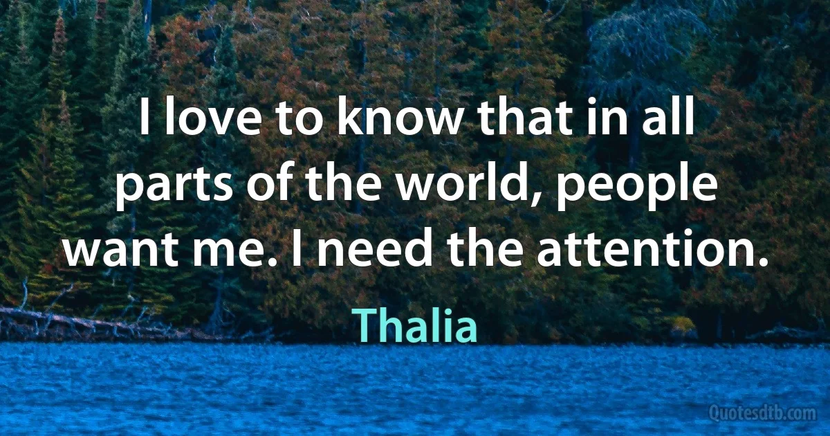 I love to know that in all parts of the world, people want me. I need the attention. (Thalia)