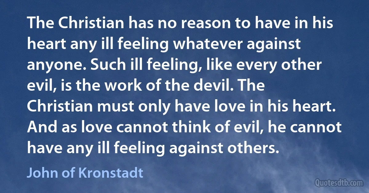 The Christian has no reason to have in his heart any ill feeling whatever against anyone. Such ill feeling, like every other evil, is the work of the devil. The Christian must only have love in his heart. And as love cannot think of evil, he cannot have any ill feeling against others. (John of Kronstadt)